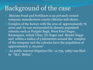 Background of the case
 Shriram Food and Fertilizers is an privately owned
company manufactures caustic chlorine and oleum.
 Complex of the factory with the area of approximately 76
acres and its was surrounded by densely populated
colonies such as Punjabi Bagh, West Patel Nagar,
Karampura, Ashok Vihar, Tri Nagar and Shastri Nagar
and within a radius of 3 kilometres around the complex
of the company and the colonies have the population of
approximately 2, 00,000”.
 An public interest litigation (No. 12,739, 1985) was filed
by “M.C. Mehta”.
 