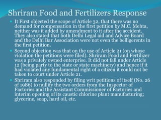 Shriram Food and Fertilizers Response
 It First objected the scope of Article 32, that there was no
demand for compensation in the first petition by M.C. Mehta,
neither was it added by amendment to it after the accident.
They also stated that both Delhi Legal aid and Advice Board
and the Delhi Bar Association were not even the belligerents in
the first petition.
 Second objection was that on the use of Article 21 (on whose
violation the petitions were filed). Shriram Food and Fertilizer
was a privately owned enterprise. It did not fall under Article
12 (being party to the state or state machinery) and hence if it
had violated any fundamental right of a citizen it could not be
taken to court under Article 21.
 Shriram also responded by filing writ petitions of itself (No. 26
of 1986) to nullify the two orders from the Inspector of
Factories and the Assistant Commissioner of Factories and
interim opening of its caustic chlorine plant manufacturing;
glycerine, soap, hard oil, etc.
 