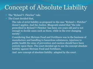Concept of Absolute Liability
 The “Ryland V. Fletcher” rule.
 The Court decided that,
 The rule of strict liability as proposed in the case “Ryland v. Fletcher”
doesn’t applies. And the Justice. Bhagwatii stated that “the rule
prescribed in Ryland V Fletcher has been 100 years old and is not
enough to decide cases such as these, while in the ever changing
society”.
 Considering that Shriram Food and Fertilizers was in the business of
manufacture and handling to hazardous substances, injurious to
public health the onus of prevention and caution should have been
entirely upon them .The court decided apt to use the concept absolute
liability against Shriram Food and Fertilizers.
 And new concept of absolute liability adapted by the court .
 