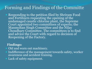 Forming and Findings of the Committe
 Responding to the petition filed by Shriram Food
and Fertilizers requesting the opening of the
undamaged caustic chlorine plant, the Supreme
Court appointed two committees of experts; the
Manmohan Singh Committee and the Nilay
Choudhary Committee. The committees is to find
and advice the Court with regard to decision of
Reopening of the Factory.
Findings:
 Old and worn out machinery.
 Indifference of the management towards safety, worker
awareness and accident training.
 Lack of safety equipment.
 