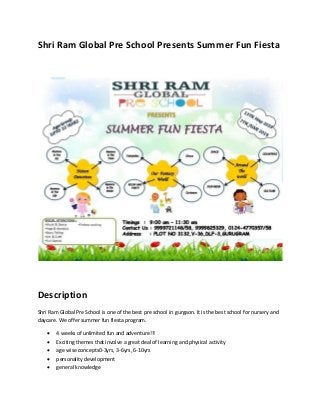 Shri Ram Global Pre School Presents Summer Fun Fiesta
Description
Shri Ram Global Pre School is one of the best pre school in gurgaon. It is the best school for nursery and
daycare. We offer summer fun fiesta program.
 4 weeks of unlimited fun and adventure!!!
 Exciting themes that involve a great deal of learning and physical activity
 age wise concepts0-3yrs, 3-6yrs, 6-10yrs
 personality development
 general knowledge
 