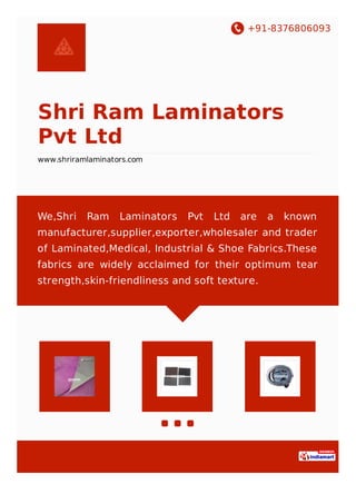 +91-8376806093
Shri Ram Laminators
Pvt Ltd
www.shriramlaminators.com
We,Shri Ram Laminators Pvt Ltd are a known
manufacturer,supplier,exporter,wholesaler and trader
of Laminated,Medical, Industrial & Shoe Fabrics.These
fabrics are widely acclaimed for their optimum tear
strength,skin-friendliness and soft texture.
 