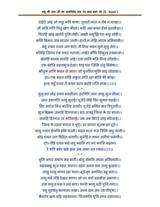 भु

ी राम जी का आशीवाद सब पर सदा बना रहे (S. Sood )

दे खेउँ आइ जो कछ क प भाषा। तु हर लाज न रोष न माखा।।
ु
ज अ स म त पतु खाए क सा। क ह अस बचन हँ सा दससीसा।।
पत ह खाइ खातेउँ पु न तोह । अबह ं समु झ परा कछ मोह ।।
ु
बा ल बमल जस भाजन जानी। हतउँ न तो ह अधम अ भमानी।।
कहु रावन रावन जग कते। म नज वन सु ने सु नु जेते।।
े
ब ल ह िजतन एक गयउ पताला। राखेउ बाँ ध ससु ह हयसाला।।
खेल हं बालक मार हं जाई। दया ला ग ब ल द ह छोड़ाई।।
एक बहो र सहसभु ज दे खा। धाइ धरा िज म जंतु बसेषा।।
कौतु क ला ग भवन लै आवा। सो पु लि त मु न जाइ छोड़ावा।।
दो0-एक कहत मो ह सकच अ त रहा बा ल क काँख।
ु
इ ह महु ँ रावन त कवन स य बद ह तिज माख।।24।।
–*–*–
सु नु सठ सोइ रावन बलसीला। हर ग र जान जासु भु ज ल ला।।
जान उमाप त जासु सु राई। पू जेउँ जे ह सर सु मन चढ़ाई।।
सर सरोज नज करि ह उतार । पू जेउँ अ मत बार

पु रार ।।

भु ज ब म जान हं दगपाला। सठ अजहू ँ िज ह क उर साला।।
जान हं द गज उर क ठनाई। जब जब भरउँ जाइ ब रआई।।
िज ह क दसन कराल न फटे । उर लागत मू लक इव टू टे ।।
े
ू
जासु चलत डोल त इ म धरनी। चढ़त म त गज िज म लघु तरनी।।
सोइ रावन जग ब दत तापी। सु ने ह न वन अल क लापी।।
दो0-ते ह रावन कहँ लघु कह स नर कर कर स बखान।
रे क प बबर खब खल अब जाना तव यान।।25।।
–*–*–
सु न अंगद सकोप कह बानी। बोलु सँभा र अधम अ भमानी।।
सहसबाहु भु ज गहन अपारा। दहन अनल सम जासु कठारा।।
ु
जासु परसु सागर खर धारा। बू ड़े नृप अग नत बहु बारा।।
तासु गब जे ह दे खत भागा। सो नर य दससीस अभागा।।
राम मनु ज कस रे सठ बंगा। ध वी कामु नद पु न गंगा।।
पसु सुरधेनु क पत

खा। अ न दान अ रस पीयू षा।।

बैनतेय खग अ ह सहसानन। चंताम न पु न उपल दसानन।।

 