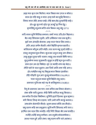 भु

ी राम जी का आशीवाद सब पर सदा बना रहे (S. Sood )

अहह कत कृ त राम बरोधा। काल बबस मन उपज न बोधा।।
ं
काल दं ड ग ह काहु न मारा। हरइ धम बल बु

बचारा।।

नकट काल जे ह आवत सा । ते ह म होइ तु हा र ह ना ।।
दो0-दुइ सु त मरे दहे उ पु र अजहु ँ पू र पय दे हु ।
कृ पा संधु रघु नाथ भिज नाथ बमल जसु लेहु ।।37।।
–*–*–
ना र बचन सु न ब सख समाना। सभाँ गयउ उ ठ होत बहाना।।
बैठ जाइ संघासन फल । अ त अ भमान ास सब भू ल ।।
ू
इहाँ राम अंगद ह बोलावा। आइ चरन पंकज स नावा।।
अ त आदर सपीप बैठार । बोले बहँ स कृ पाल खरार ।।
बा लतनय कौतु क अ त मोह । तात स य कहु पू छउँ तोह ।।।
रावनु जातु धान कल ट का। भु ज बल अतु ल जासु जग ल का।।
ु
तासु मु क ट तु ह चा र चलाए। कहहु तात कवनी ब ध पाए।।
ु
सु नु सब य नत सु खकार । मु क ट न हो हं भू प गु न चार ।।
ु
साम दान अ दं ड बभेदा। नृप उर बस हं नाथ कह बेदा।।
नी त धम क चरन सु हाए। अस िजयँ जा न नाथ प हं आए।।
े
दो0-धमह न भु पद बमु ख काल बबस दससीस।
ते ह प रह र गु न आए सु नहु कोसलाधीस।।38(((क)।।
परम चतु रता वन सु न बहँ से रामु उदार।
समाचार पु न सब कहे गढ़ क बा लकमार।।38(ख)।।
े
ु
–*–*–
रपु क समाचार जब पाए। राम स चव सब नकट बोलाए।।
े
लंका बाँक चा र दुआरा। क ह ब ध ला गअ करहु बचारा।।
े
े
तब कपीस र छे स बभीषन। सु म र दयँ दनकर कल भू षन।।
ु
क र बचार त ह मं

ढ़ावा। चा र अनी क प कटक बनावा।।
ु

जथाजोग सेनाप त क हे । जू थप सकल बो ल तब ल हे ।।
भु ताप क ह सब समु झाए। सु न क प संघनाद क र धाए।।
हर षत राम चरन सर नाव हं। ग ह ग र सखर बीर सब धाव हं।।
गज हं तज हं भालु कपीसा। जय रघु बीर कोसलाधीसा।।
जानत परम दुग अ त लंका। भु ताप क प चले असंका।।

 