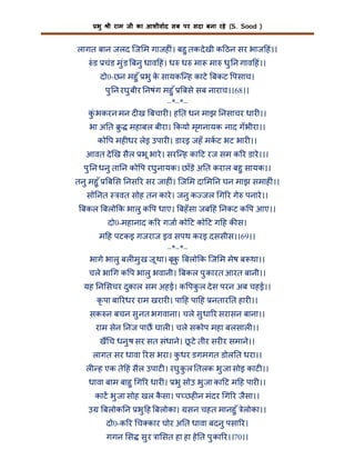 भु

ी राम जी का आशीवाद सब पर सदा बना रहे (S. Sood )

लागत बान जलद िज म गाजह ं। बहु तक दे खी क ठन सर भाज हं।।
ं ड चंड मु ंड बनु धाव हं। ध ध मा मा धु न गाव हं।।
दो0-छन महु ँ भु क सायकि ह काटे बकट पसाच।
े
पु न रघु बीर नषंग महु ँ बसे सब नाराच।।68।।
–*–*–
कंु भकरन मन द ख बचार । ह त धन माझ नसाचर धार ।।
भा अ त ु

महाबल बीरा। कयो मृगनायक नाद गँ भीरा।।

को प मह धर लेइ उपार । डारइ जहँ मकट भट भार ।।
आवत दे ख सैल भू भारे । सरि ह का ट रज सम क र डारे ।।।
पु न धनु ता न को प रघु नायक। छाँड़े अ त कराल बहु सायक।।
तनु महु ँ

ब स नस र सर जाह ं। िज म दा म न घन माझ समाह ं।।

सो नत

वत सोह तन कारे । जनु क जल ग र गे पनारे ।।

बकल बलो क भालु क प धाए। बहँ सा जब हं नकट क प आए।।
दो0-महानाद क र गजा को ट को ट ग ह क स।
म ह पटकइ गजराज इव सपथ करइ दससीस।।69।।
–*–*–
भागे भालु बल मु ख जू था। बृक बलो क िज म मेष ब था।।
ु
चले भा ग क प भालु भवानी। बकल पु कारत आरत बानी।।
यह न सचर दुकाल सम अहई। क पकल दे स परन अब चहई।।
ु
कृ पा बा रधर राम खरार । पा ह पा ह नतार त हार ।।
सक न बचन सु नत भगवाना। चले सु धा र सरासन बाना।।
राम सेन नज पाछ घाल । चले सकोप महा बलसाल ।।
ख च धनु ष सर सत संधाने। छ टे तीर सर र समाने।।
ू
लागत सर धावा रस भरा। कधर डगमगत डोल त धरा।।
ु
ल ह एक ते हं सैल उपाट । रघु क ल तलक भु जा सोइ काट ।।
ु
धावा बाम बाहु ग र धार । भु सोउ भु जा का ट म ह पार ।।
काट भु जा सोह खल कसा। प छह न मंदर ग र जैसा।।
ै
उ

बलोक न भु ह बलोका। सन चहत मानहु ँ लोका।।
े
दो0-क र च कार घोर अ त धावा बदनु पसा र।
गगन स सु र ा सत हा हा हे त पु का र।।70।।

 