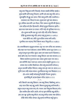 भु

ी राम जी का आशीवाद सब पर सदा बना रहे (S. Sood )

भु सक

भु अन मा र िजआई। कवल स
े

ह द ि ह बड़ाई।।

सु धा बर ष क प भालु िजआए। हर ष उठे सब भु प हं आए।।
सु धाबृि ट भै दुहु दल ऊपर। िजए भालु क प न हं रजनीचर।।
रामाकार भए त ह क मन। मु त भए छटे भव बंधन।।
े
ू
सु र अं सक सब क प अ र छा। िजए सकल रघु प त क ं ईछा।।
राम स रस को द न हतकार । क हे मु कत नसाचर झार ।।
ु
खल मल धाम काम रत रावन। ग त पाई जो मु नबर पाव न।।
दो0-सु मन बर ष सब सु र चले च ढ़ च ढ़
दे ख सु अवस

चर बमान।

भु प हं आयउ संभु सु जान।।114(क)।।

परम ी त कर जो र जु ग न लन नयन भ र बा र।
पु ल कत तन गदगद गराँ बनय करत पु रा र।।114(ख)।।
–*–*–
छं 0-माम भर य रघु क ल नायक। धृत बर चाप चर कर सायक।।
ु
मोह महा घन पटल भंजन। संसय ब पन अनल सु र रं जन।।1।।
अगु न सगु न गु न मं दर सु ंदर। म तम बल ताप दवाकर।।
काम

ोध मद गज पंचानन। बसहु नरं तर जन मन कानन।।2।।

बषय मनोरथ पु ंज कज बन। बल तु षार उदार पार मन।।
ं
भव बा र ध मंदर परमं दर। बारय तारय संस ृ त दु तर।।3।।
याम गात राजीव बलोचन। द न बंधु नतार त मोचन।।
अनु ज जानक स हत नरं तर। बसहु राम नृप मम उर अंतर।।4।।
मु न रं जन म ह मंडल मंडन। तु ल सदास भु ास बखंडन।।5।।
दो0-नाथ जब हं कोसलपु र ं होइ ह तलक तु हार।
कृ पा संधु म आउब दे खन च रत उदार।।115।।
–*–*–
क र बनती जब संभु सधाए। तब भु नकट बभीषनु आए।।
नाइ चरन स कह मृदु बानी। बनय सु नहु भु सारँ गपानी।।
सकल सदल भु रावन मार् यो। पावन जस
ु

भु वन ब तार् यो।।

द न मल न ह न म त जाती। मो पर कृ पा क ि ह बहु भाँती।।
अब जन गृह पु नीत भु क जे। म जनु क रअ समर म छ जे।।
दे ख कोस मं दर संपदा। दे हु कृ पाल क प ह कहु ँ मु दा।।

 