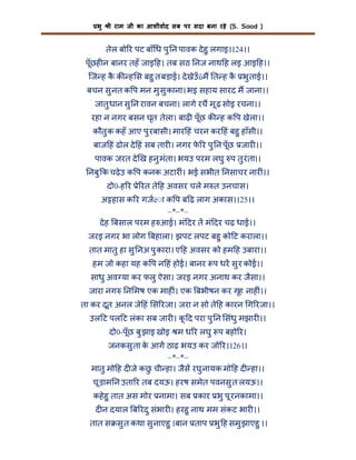 भु

ी राम जी का आशीवाद सब पर सदा बना रहे (S. Sood )

तेल बो र पट बाँ ध पु न पावक दे हु लगाइ।।24।।
पूँछह न बानर तहँ जाइ ह। तब सठ नज नाथ ह लइ आइ ह।।
िज ह क क ह स बहु त बड़ाई। दे खेउँûम त ह क भु ताई।।
ै
ै
बचन सु नत क प मन मु सु काना। भइ सहाय सारद म जाना।।
जातु धान सु न रावन बचना। लागे रच मू ढ़ सोइ रचना।।
रहा न नगर बसन घृत तेला। बाढ़ पूँछ क ह क प खेला।।
कौतु क कहँ आए पु रबासी। मार हं चरन कर हं बहु हाँसी।।
बाज हं ढोल दे हं सब तार । नगर फ र पु न पूँछ जार ।।
े
पावक जरत दे ख हनु मंता। भयउ परम लघु प तु रंता।।
नबु क चढ़े उ क प कनक अटार ं। भई सभीत नसाचर नार ं।।
दो0-ह र े रत ते ह अवसर चले म त उनचास।
अ हास क र गजé◌ा क प ब ढ़ लाग अकास।।25।।
–*–*–
दे ह बसाल परम ह आई। मं दर त मं दर चढ़ धाई।।
जरइ नगर भा लोग बहाला। झपट लपट बहु को ट कराला।।
तात मातु हा सु नअ पु कारा। ए ह अवसर को हम ह उबारा।।
हम जो कहा यह क प न हं होई। बानर प धर सु र कोई।।
साधु अव या कर फलु ऐसा। जरइ नगर अनाथ कर जैसा।।
जारा नग

न मष एक माह ं। एक बभीषन कर गृह नाह ं।।

ता कर दूत अनल जे हं स रजा। जरा न सो ते ह कारन ग रजा।।
उल ट पल ट लंका सब जार । क द परा पु न संधु मझार ।।
ू
दो0-पूँछ बु झाइ खोइ म ध र लघु प बहो र।
जनकसु ता क आग ठाढ़ भयउ कर जो र।।26।।
े
–*–*–
मातु मो ह द जे कछ ची हा। जैस रघु नायक मो ह द हा।।
ु
चू ड़ाम न उता र तब दयऊ। हरष समेत पवनसु त लयऊ।।
कहे हु तात अस मोर नामा। सब कार भु पू रनकामा।।
द न दयाल ब रदु संभार । हरहु नाथ मम संकट भार ।।
तात स सु त कथा सु नाएहु ।बान ताप भु ह समु झाएहु ।।

 