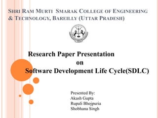 SHRI RAM MURTI SMARAK COLLEGE OF ENGINEERING 
& TECHNOLOGY, BAREILLY (UTTAR PRADESH) 
Research Paper Presentation 
on 
Software Development Life Cycle(SDLC) 
Presented By: 
Akash Gupta 
Rupali Bhojpuria 
Shobhana Singh 
 