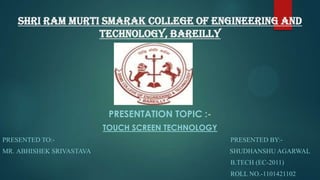 Shri Ram Murti Smarak College of Engineering And
Technology, Bareilly

PRESENTATION TOPIC :TOUCH SCREEN TECHNOLOGY
PRESENTED TO:-

PRESENTED BY:-

MR. ABHISHEK SRIVASTAVA

SHUDHANSHU AGARWAL
B.TECH (EC-2011)
ROLL NO.-1101421102

 