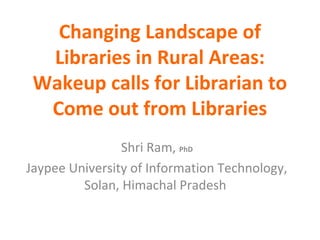Changing Landscape of 
Libraries in Rural Areas: 
Wakeup calls for Librarian to 
Come out from Libraries 
Shri Ram, PhD 
Jaypee University of Information Technology, 
Solan, Himachal Pradesh 
 