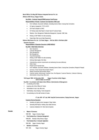 March’2004 to 31st May,2007 Reliance Integrated Services Pvt. Ltd.
            (Reliance ADA Group ), Nagpur Cluster.
                 Key Skills :- Customer Support/CRM/Customer Care/Process
                 Responsibilities of Cluster Customer Care Operation (FAB Lead)
                   •     Form Verification, Documents Verification, Generating Service Orders & Issuing New Connections
                   •     AV Agency management / TAT for AV/CV
                   •     CAF Audit & Dispatch to DAKC.
                   •     AV Pending Cases Daily Report to Cluster Head & Functional Heads.
                   •     Retention, Churn Management, Relationship Management, Corporate / SME Visits
                   •     Working on SAP Platform for order processing.
                   •     Create Sales Order as per Sales Requirement.
            Reliance Web Stores Pvt. Ltd. C.A. Road, Nagpur. : 18th Dec 2002 to 10th March,2004
             Operation Executive:
                Responsibilities of Operation Executive at WEB WORLD
                 Key Skill – Retail Sales & Services
                   •     Store Operations
                   •     Customer Management
                   •     Stock Management
                   •     Man Management
                   •     Visual Merchandising
                   •     Working on SAP Platform for order processing.
                   •     Achieving Sales targets of the Store.
                   •     Understanding customer requirements and addressing the same effectively
                   •     Walkin Sales.
                   •     Prepaid Card & Handset Sale.
                   •     Form Verification, Documents Verification, Generating Service Orders & Issuing New Connections (Postpaid & Prepaid)
                   •     Summary of daily Handset Reconciliation Report.
                   •     Weekly Accessories Reconciliation Report
                   •     Customer queries, billing issues, Customer Care, Plan Migration, Customer Retention, Collection & Banking
                   •     Administration & day-to-day office work.

             14th August 1998– 3rd December 2002        Nagpur Foundries Limited, Nagpur.
                                   Admin & Sales Co-ordinator
             Key Skill – Co-ordination with Sales & Govt Officers. Administration & Management.
                 Co-ordinating with all Sales.
                  Liasoning with all Govt Officers for Tender.
                  Administration & day to day office work.
                  Hotel Booking, House Keeping, Travel arrangement.
                  Co-coordinating to all the staff members & Guests.


                                       6th July 1997– 30th July 1998 EasyCall Communications ( Paging Services)., Nagpur
                 Customer Service Executive
                   •     Accepting and paging correct messages to Pager holders
                   •     Generating MIS Reports. Handling Value Added Services.
                   •     Customers Satisfaction & E- Mail, Internet Operation.


Education    •     Master of Commerce
                 1996-1998      Nagpur University, Nagpur
             •     Post Graduate Dip. in Business Management
                 1999-2000     Bharatiya Vidhya Bhavan, Nagpur
             •     Post Graduate Dip. in Computer Application
                 1995-1996      Nagpur University, Nagpur
                  Bachelor of Commerce
                 1991–1994             Nagpur University, Nagpur
 