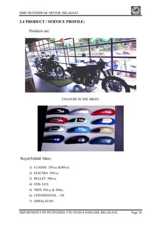 SHRI MUNISHWAR MOTOR, BELAGAVI
DEPARTMENT OF PG STUDIES VTU JNANA SANGAM, BELAGAVI. Page 10
2.4 PRODUCT / SERVICE PROFILE:
Products are:
COLOURS IN THE BIKES:
Royal Enfield bikes:
1) CLASSIC 350-cc &500-cc
2) ELECTRA 350-cc
3) BULLET 500-cc
4) STD- UCE
5) TBTS 350 cc & 500cc
6) CONTINENTAL – GT
7) HIMALAYAN
 