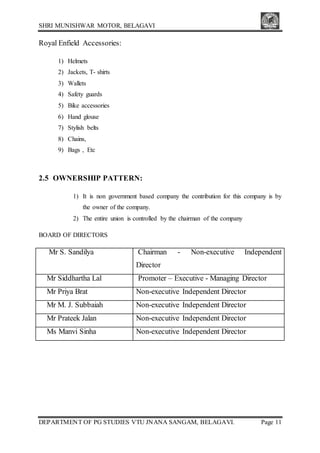 SHRI MUNISHWAR MOTOR, BELAGAVI
DEPARTMENT OF PG STUDIES VTU JNANA SANGAM, BELAGAVI. Page 11
Royal Enfield Accessories:
1) Helmets
2) Jackets, T- shirts
3) Wallets
4) Safety guards
5) Bike accessories
6) Hand glouse
7) Stylish belts
8) Chains,
9) Bags , Etc
2.5 OWNERSHIP PATTERN:
1) It is non government based company the contribution for this company is by
the owner of the company.
2) The entire union is controlled by the chairman of the company
BOARD OF DIRECTORS
Mr S. Sandilya Chairman - Non-executive Independent
Director
Mr Siddhartha Lal Promoter – Executive - Managing Director
Mr Priya Brat Non-executive Independent Director
Mr M. J. Subbaiah Non-executive Independent Director
Mr Prateek Jalan Non-executive Independent Director
Ms Manvi Sinha Non-executive Independent Director
 