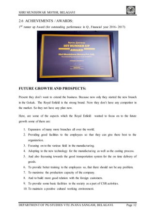 SHRI MUNISHWAR MOTOR, BELAGAVI
DEPARTMENT OF PG STUDIES VTU JNANA SANGAM, BELAGAVI. Page 12
2.6 ACHIEVEMENTS / AWARDS:
1ST runner up Award (for outstanding performance in Q , Financial year 2016- 2017)
FUTURE GROWTH AND PROSPECTS:
Present they don’t want to extend the business. Because now only they started the new branch
in the Gokak. The Royal Enfield is the strong brand. Now they don’t have any competitor in
the market. So they not have any plan now.
Here, are some of the aspects which the Royal Enfield wanted to focus on to the future
growth some of them are:
1. Expansion of many more branches all over the world.
2. Providing good facilities to the employees so that they can give there best to the
organization.
3. Focusing on to the various field in the manufacturing.
4. Adopting to the new technology for the manufacturing as well as the casting process.
5. And also focousing towards the good transportation system for the on time delivery of
goods.
6. To provide better training to the employees so, that there should not be any problem.
7. To maximise the production capacity of the company.
8. And to build more good relation with the foreign customers.
9. To provide some basic facilities to the society as a part of CSR activities.
10. To maintain a positive cultural working environment.
 