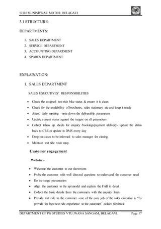 SHRI MUNISHWAR MOTOR, BELAGAVI
DEPARTMENT OF PG STUDIES VTU JNANA SANGAM, BELAGAVI. Page 17
3.1 STRUCTURE:
DEPARTMENTS:
1. SALES DEPARTMENT
2. SERVICE DEPARTMENT
3. ACCOUNTING DEPARTMENT
4. SPARES DEPARTMENT
EXPLAINATION:
1. SALES DEPARTMENT
SALES EXECUTIVES’ RESPONSIBILITIES
 Check the assigned test ride bike status & ensure it is clean
 Check for the availability of brochures, sales stationary etc and keep it ready
 Attend daily meeting –note down the deliverable parameters
 Update current status against the targets on all parameters
 Collect follow up sheets for enquiry /bookings/payment /delivery- update the status
back to CRE or update in DMS every day
 Drop out cases to be informed to sales manager for closing
 Maintain test ride route map.
Customer engagement
Walk-in –
 Welcome the customer to our showroom
 Probe the customer with well directed questions to understand the customer need
 Do the range presentation
 Align the customer to the apt model and explain the FAB in detail
 Collect the basic details from the customers with the enquiry form
 Provide test ride to the customer –one of the core job of the sales executive is “To
provide the best test ride experience to the customer” collect feedback
 