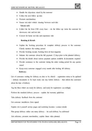 SHRI MUNISHWAR MOTOR, BELAGAVI
DEPARTMENT OF PG STUDIES VTU JNANA SANGAM, BELAGAVI. Page 18
 Handle the objections raised by the customer
 Collect the next follow up date
 Promote merchandises
 Ensure test rides vehicle cleaning between each ride.
Tele & web:
 Collect the list from CRE every hour – do the follow up- invite the customer for
showroom visit and test ride
 Convert for home test ride and experience ride
Booking & Retail-
 Explain the booking procedure & complete delivery process to the customer.
Clearly mention the waiting period.
 Provide booking receipt, booking form & beat magazine
 Intimate the customer about the full payment 15 days prior to the planned delivery
 Provide the details about various payment options available & documents required
 Provide assistance to the customer during the entire waiting period for any queries
raised
 Keep every customer engaged every month after looking till delivery
Delivery:
List of customers waiting for delivery on date to be shared – registration status to be updated
– delivery documents to be kept ready one day before delivery – then inform the customers
about the time of delivery
Tag the bikes which are ready for delivery and ready for registration accordingly
Perform the standard delivery process – explain the warranty guidelines
Take delivery feedback from the customer
Get customer installation form signed
Explain do it yourself service pages and workshop location / contact details
Plan group delivery rather one many delivery – let each delivery be celebrated
Ask reference, promote merchandise, explain future rides planned.
 
