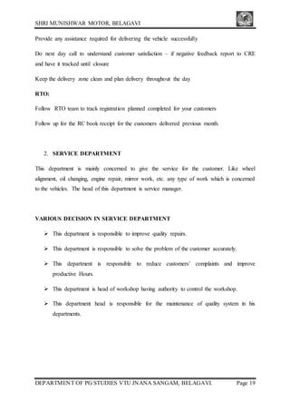 SHRI MUNISHWAR MOTOR, BELAGAVI
DEPARTMENT OF PG STUDIES VTU JNANA SANGAM, BELAGAVI. Page 19
Provide any assistance required for delivering the vehicle successfully
Do next day call to understand customer satisfaction – if negative feedback report to CRE
and have it tracked until closure
Keep the delivery zone clean and plan delivery throughout the day
RTO:
Follow RTO team to track registration planned completed for your customers
Follow up for the RC book receipt for the customers delivered previous month.
2. SERVICE DEPARTMENT
This department is mainly concerned to give the service for the customer. Like wheel
alignment, oil changing, engine repair, mirror work, etc. any type of work which is concerned
to the vehicles. The head of this department is service manager.
VARIOUS DECISION IN SERVICE DEPARTMENT
 This department is responsible to improve quality repairs.
 This department is responsible to solve the problem of the customer accurately.
 This department is responsible to reduce customers’ complaints and improve
productive Hours.
 This department is head of workshop having authority to control the workshop.
 This department head is responsible for the maintenance of quality system in his
departments.
 