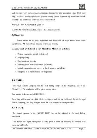 SHRI MUNISHWAR MOTOR, BELAGAVI
DEPARTMENT OF PG STUDIES VTU JNANA SANGAM, BELAGAVI. Page 21
scale in many ways such as: cost optimization through low cost automation , new CED paint
shop, a robotic painting system and powder coating system, ergonomically sound new vehicle
assembly line and torque controlled tools with feedback
PRODUCTION PLANNED IN 2016-17
MANUFACTURING EXCELLENCE 6,75,000 motorcycles
3.3 Systems:
System means all the rules, regulations and procedures of Royal Enfield both formal
and informal. All work should be done in time and honestly.
Systems, which are followed in Shri Munishwar Motors are as follows,
 Timing punctuality should be followed
 Proper packing
 Hard work and sincerity
 Sending goods plan to the outlets (Schedule)
 Mutual cooperation and respect to for all workers and all time
 Discipline is to be maintained in the premise
3.4 SKILL:
The Royal Enfield Company has the skill training camps in the Bangalore, and in the
Chennai city. The employees will be given training there.
That training is known as (NICHE TREE)
There they will increase the skills of the employees, and give the full knowledge of the royal
Enfield Company, and they also give some tips how to work in the organisation.
3.5 STAFF:
The trained persons in the ‘NICHE TREE’ are to be selected in the royal Enfield
showrooms.
The benefit for higher management is very good in terms of financially as compare with
lower and mid levels.
 
