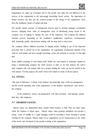 SHRI MUNISHWAR MOTOR, BELAGAVI
DEPARTMENT OF PG STUDIES VTU JNANA SANGAM, BELAGAVI. Page 22
Organisation are made up of humans and it’s the people who make the real difference to the
success of the organisation in the increasingly knowledge based society. The importance of
human resource has thus got the centeral position in the strtegy of the organisation, away
from the traditional model of capital and land.
The people/ human resource of management process used to develop managers socialization
process, shapping basic value of management ways of introducing young recruit to the
company way of helping to manage the cries of the employees. The company has different
selection process depending on the candidate’s qualification, experience, communication
skill, leadership quality and decision making skill for long term or short term.
The company follows different procedure in shaping fresher. Staffing is one of the important
procedure that is carried out in the organisation. An organisation development depends if the
staff are well trained and have enough knowledge of the job properly to execute it in the right
time.
Royai enfield consisting of well trained staff. Which are well trained in systamatic manner.As
being a manufacturing company the whole process is risky so for that purpose the staff is
must required with well trained with out a proper training the work can not be carried in the
well manner. For that purpose the staff is been well trained in terms of all the aspects
3.6 STYLE:
This part of Mckensy’s 7s frame work includes the leadership style of the top management
and the overall operating style of the organisation. It also includes motivational style used in
the company.
In the munishwar motors top management will make decisions. And manager spends
their time with employees.
3.7 SHARED VALUES:
Shared values are fundamental ideas around which business is built. They are main values
which the business is based upon. Shared values when properly articulated can provide a
strong basis of stability to a rapid changing world by providing a basic meaning to people
working for the company. Shared values of an organization can be characterized as the whole
of the norms view & shared by the people working in the organization
 