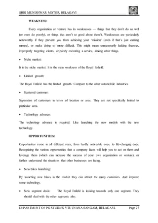 SHRI MUNISHWAR MOTOR, BELAGAVI
DEPARTMENT OF PG STUDIES VTU JNANA SANGAM, BELAGAVI. Page 27
WEAKNESS:
Every organization or venture has its weaknesses — things that they don’t do so well
(or even do poorly), or things that aren’t so good about them/it. Weaknesses are particularly
noteworthy if they prevent you from achieving your ‘mission’ (even if that’s just earning
money), or make doing so more difficult. This might mean unnecessarily leaking finances,
improperly targeting clients, or poorly executing a service, among other things.
 Niche market:
It is the niche market. It is the main weakness of the Royal Enfield.
 Limited growth:
The Royal Enfield has the limited growth. Compare to the other automobile industries
 Scattered customer:
Separation of customers in terms of location or area. They are not specifically limited to
particular area.
 Technology advance:
The technology advance is required. Like launching the new models with the new
technology.
OPPORTUNITIES:
Opportunities come in all different sizes, from hardly noticeable ones, to life-changing ones.
Recognizing the various opportunities that a company faces will help you to act on them and
leverage them (which can increase the success of your own organization or venture), or
further understand the situations that other businesses are facing.
 New bikes launching:
By launching new bikes in the market they can attract the many customers. And improve
some technology.
 New segment deals: The Royal Enfield is looking towards only one segment. They
should deal with the other segments also.
 