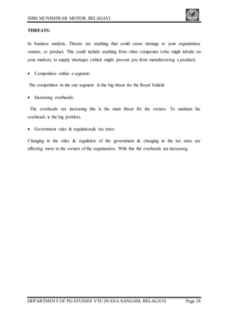 SHRI MUNISHWAR MOTOR, BELAGAVI
DEPARTMENT OF PG STUDIES VTU JNANA SANGAM, BELAGAVI. Page 28
THREATS:
In business analysis, Threats are anything that could cause damage to your organization,
venture, or product. This could include anything from other companies (who might intrude on
your market), to supply shortages (which might prevent you from manufacturing a product).
 Competition within a segment:
The competition in the one segment. Is the big threat for the Royal Enfield
 Increasing overheads:
The overheads are increasing this is the main threat for the owners. To maintain the
overheads is the big problem.
 Government rules & regulations& tax rates:
Changing in the rules & regulation of the government & changing in the tax rates are
affecting more to the owners of the organisation. With this the overheads are increasing.
 