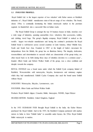 SHRI MUNISHWAR MOTOR, BELAGAVI
DEPARTMENT OF PG STUDIES VTU JNANA SANGAM, BELAGAVI. Page 3
1.1 INDUSTRY PROFILE:
Royal Enfield Ltd. is the largest exporter of two wheelers' with Eicher motors at Redditch
industries of ; Royal Enfield manufactures state-of the-art range of two wheelers. The brand,
classic 350cc is continually dominating the Indian motorcycle market in the premium
segment. its thunderbird also a successful bike on Indian roads.
The Royal Enfield Group is amongst the top 10 business houses in India. stretches over
a wide range of industries, spanning automobiles (two- wheelers), bike accessories, wallets,
and clothing, travel bags. The group's flagship company, Royal Enfield' is ranked as the
world's largest two-wheeler manufacturer and having the continuo’s production the Royal
Enfield brand is well-known across several countries in Latin America, Africa' Middle East,
South and South East Asia. Founded in 1901' at the height of India’s movement for
independence from the British, the group has an illustrious history. The integrity, dedication,
resourcefulness and determination to succeed which are characteristic of the group today, are
often traced back to its birth during those days of relentless devotion to a common cause' ,
founder Albert Eadie and Robert Walker Smith of the group, was a close confidant and
disciple towards the company.
ROYAL ENFIELD was a brand name under which the Enfield Cycle company limited of
Redditch, Worcestershire sold motorcycles, bicycles, lawnmowers and stationary engines
which they had manufactured. Enfield Cycles Company also used the brand name Enfield
without Royal.
INDUSTRY: Motorcycles, Bicycles, Lawnmowers, cars
FOUNDER: Albert Eadie and Robert Walker Smith
Products: Royal Enfield clipper, Crusader, Bullet, Interceptor, WD/RE, Super Meteor
HEADQUARTERS: Redditch, United Kingdom, England
In the 1953 SUDARAM IYER Brought Royal Enfield in the India. the Eicher Motors
purchased the Royal Enfield. And in the 1955, the Redditch Company partnered with madras
motors in India to form “Enfield India” to assemble under licence, the 350cc Royal Enfield
Bullet motorcycle in madras.
 