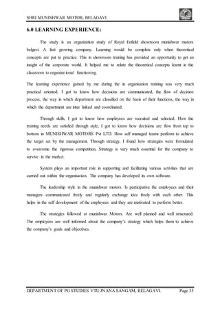 SHRI MUNISHWAR MOTOR, BELAGAVI
DEPARTMENT OF PG STUDIES VTU JNANA SANGAM, BELAGAVI. Page 35
6.0 LEARNING EXPERIENCE:
The study is an organization study of Royal Enfield showroom munishwar motors
belgavi. A fast growing company. Learning would be complete only when theoretical
concepts are put to practice. This in showroom training has provided an opportunity to get an
insight of the corporate world. It helped me to relate the theoretical concepts learnt in the
classroom to organizational functioning.
The learning experience gained by me during the in organisation training was very much
practical oriented. I got to know how decisions are communicated, the flow of decision
process, the way in which department are classified on the basis of their functions, the way in
which the department are inter linked and coordinated.
Through skills, I got to know how employees are recruited and selected. How the
training needs are satisfied through style, I got to know how decisions are flow from top to
bottom in MUNISHWAR MOTORS Pvt LTD. How self managed teams perform to achieve
the target set by the management. Through strategy, I found how strategies were formulated
to overcome the rigorous competition. Strategy is very much essential for the company to
survive in the market.
System plays an important role in supporting and facilitating various activities that are
carried out within the organisation. The company has developed its own software.
The leadership style in the munishwar motors. Is participative the employees and their
managers communicated freely and regularly exchange idea freely with each other. This
helps in the self development of the employees and they are motivated to perform better.
The strategies followed at munishwar Motors. Are well planned and well structured.
The employees are well informed about the company’s strategy which helps them to achieve
the company’s goals and objectives.
 