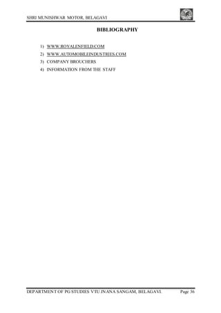 SHRI MUNISHWAR MOTOR, BELAGAVI
DEPARTMENT OF PG STUDIES VTU JNANA SANGAM, BELAGAVI. Page 36
BIBLIOGRAPHY
1) WWW.ROYALENFIELD.COM
2) WWW.AUTOMOBILEINDUSTRIES.COM
3) COMPANY BROUCHERS
4) INFORMATION FROM THE STAFF
 