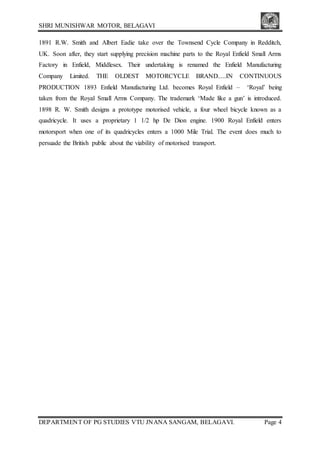 SHRI MUNISHWAR MOTOR, BELAGAVI
DEPARTMENT OF PG STUDIES VTU JNANA SANGAM, BELAGAVI. Page 4
1891 R.W. Smith and Albert Eadie take over the Townsend Cycle Company in Redditch,
UK. Soon after, they start supplying precision machine parts to the Royal Enfield Small Arms
Factory in Enfield, Middlesex. Their undertaking is renamed the Enfield Manufacturing
Company Limited. THE OLDEST MOTORCYCLE BRAND.....IN CONTINUOUS
PRODUCTION 1893 Enfield Manufacturing Ltd. becomes Royal Enfield – ‘Royal’ being
taken from the Royal Small Arms Company. The trademark ‘Made like a gun’ is introduced.
1898 R. W. Smith designs a prototype motorised vehicle, a four wheel bicycle known as a
quadricycle. It uses a proprietary 1 1/2 hp De Dion engine. 1900 Royal Enfield enters
motorsport when one of its quadricycles enters a 1000 Mile Trial. The event does much to
persuade the British public about the viability of motorised transport.
 