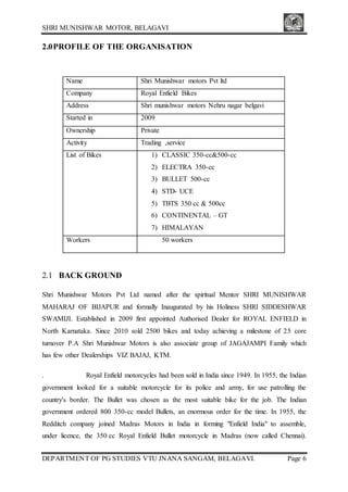 SHRI MUNISHWAR MOTOR, BELAGAVI
DEPARTMENT OF PG STUDIES VTU JNANA SANGAM, BELAGAVI. Page 6
2.0PROFILE OF THE ORGANISATION
Name Shri Munishwar motors Pvt ltd
Company Royal Enfield Bikes
Address Shri munishwar motors Nehru nagar belgavi
Started in 2009
Ownership Private
Activity Trading ,service
List of Bikes 1) CLASSIC 350-cc&500-cc
2) ELECTRA 350-cc
3) BULLET 500-cc
4) STD- UCE
5) TBTS 350 cc & 500cc
6) CONTINENTAL – GT
7) HIMALAYAN
Workers 50 workers
2.1 BACK GROUND
Shri Munishwar Motors Pvt Ltd named after the spiritual Mentor SHRI MUNISHWAR
MAHARAJ OF BIJAPUR and formally Inaugurated by his Holiness SHRI SIDDESHWAR
SWAMIJI. Established in 2009 first appointed Authorised Dealer for ROYAL ENFIELD in
North Karnataka. Since 2010 sold 2500 bikes and today achieving a milestone of 25 core
turnover P.A Shri Munishwar Motors is also associate group of JAGAJAMPI Family which
has few other Dealerships VIZ BAJAJ, KTM.
. Royal Enfield motorcycles had been sold in India since 1949. In 1955, the Indian
government looked for a suitable motorcycle for its police and army, for use patrolling the
country's border. The Bullet was chosen as the most suitable bike for the job. The Indian
government ordered 800 350-cc model Bullets, an enormous order for the time. In 1955, the
Redditch company joined Madras Motors in India in forming "Enfield India" to assemble,
under licence, the 350 cc Royal Enfield Bullet motorcycle in Madras (now called Chennai).
 