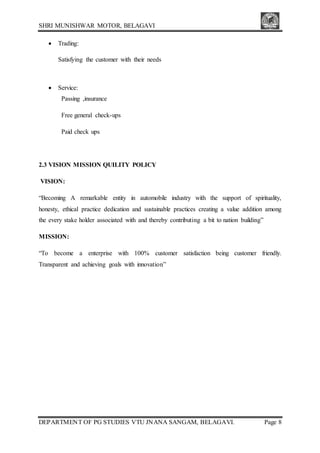 SHRI MUNISHWAR MOTOR, BELAGAVI
DEPARTMENT OF PG STUDIES VTU JNANA SANGAM, BELAGAVI. Page 8
 Trading:
Satisfying the customer with their needs
 Service:
Passing ,insurance
Free general check-ups
Paid check ups
2.3 VISION MISSION QUILITY POLICY
VISION:
“Becoming A remarkable entity in automobile industry with the support of spirituality,
honesty, ethical practice dedication and sustainable practices creating a value addition among
the every stake holder associated with and thereby contributing a bit to nation building”
MISSION:
“To become a enterprise with 100% customer satisfaction being customer friendly.
Transparent and achieving goals with innovation”
 