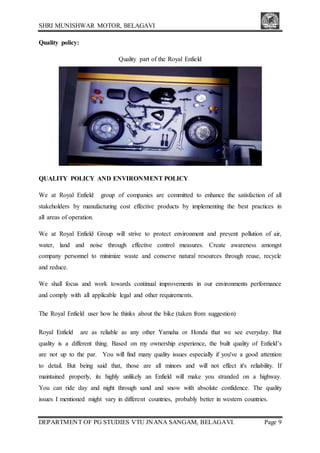 SHRI MUNISHWAR MOTOR, BELAGAVI
DEPARTMENT OF PG STUDIES VTU JNANA SANGAM, BELAGAVI. Page 9
Quality policy:
Quality part of the Royal Enfield
QUALITY POLICY AND ENVIRONMENT POLICY
We at Royal Enfield group of companies are committed to enhance the satisfaction of all
stakeholders by manufacturing cost effective products by implementing the best practices in
all areas of operation.
We at Royal Enfield Group will strive to protect environment and prevent pollution of air,
water, land and noise through effective control measures. Create awareness amongst
company personnel to minimize waste and conserve natural resources through reuse, recycle
and reduce.
We shall focus and work towards continual improvements in our environments performance
and comply with all applicable legal and other requirements.
The Royal Enfield user how he thinks about the bike (taken from suggestion)
Royal Enfield are as reliable as any other Yamaha or Honda that we see everyday. But
quality is a different thing. Based on my ownership experience, the built quality of Enfield’s
are not up to the par. You will find many quality issues especially if you've a good attention
to detail. But being said that, those are all minors and will not effect it's reliability. If
maintained properly, its highly unlikely an Enfield will make you stranded on a highway.
You can ride day and night through sand and snow with absolute confidence. The quality
issues I mentioned might vary in different countries, probably better in western countries.
 