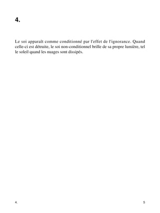 4. 
Le soi apparaît comme conditionné par l'effet de l'ignorance. Quand 
celle-ci est détruite, le soi non-conditionnel brille de sa propre lumière, tel 
le soleil quand les nuages sont dissipés. 
4. 5 
 