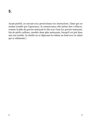 5. 
Ayant purifié, en suivant avec persévérance les instructions, l'âme qui est 
rendue trouble par l'ignorance, la connaissance elle-même doit s'effacer, 
comme la pâte du gravier nettoyant le fait avec l'eau (Le gravier nettoyant, 
fait de périls cailloux, enrobés dune pâte nettoyante, lorsqu'il est jeté dans 
une eau trouble, la clarifie en se déposant lui-même au fond avec la saleté 
qui se sédimente.) 
5. 6 
 