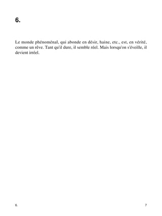 6. 
Le monde phénoménal, qui abonde en désir, haine, etc., est, en vérité, 
comme un rêve. Tant qu'il dure, il semble réel. Mais lorsqu'on s'éveille, il 
devient irréel. 
6. 7 
 