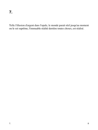 7. 
Telle l'illusion d'argent dans l'opale, le monde parait réel jusqu'au moment 
ou le soi suprême, l'immuable réalité derrière toutes choses, est réalisé. 
7. 8 
 