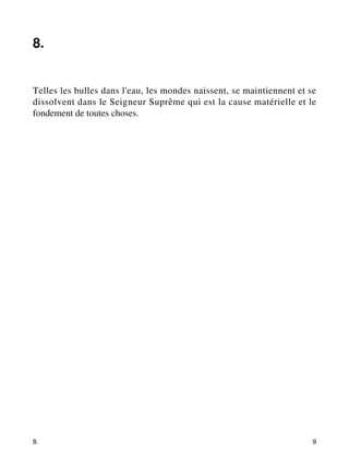 8. 
Telles les bulles dans l'eau, les mondes naissent, se maintiennent et se 
dissolvent dans le Seigneur Suprême qui est la cause matérielle et le 
fondement de toutes choses. 
8. 9 
 