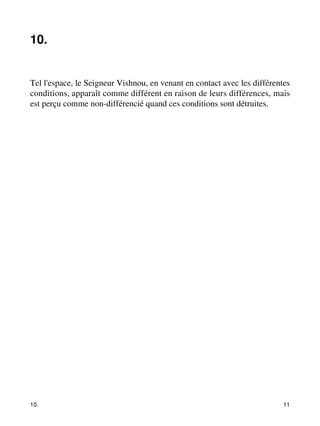 10. 
Tel l'espace, le Seigneur Vishnou, en venant en contact avec les différentes 
conditions, apparaît comme différent en raison de leurs différences, mais 
est perçu comme non-différencié quand ces conditions sont détruites. 
10. 11 
 