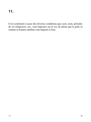 11. 
C'est seulement à cause des diverses conditions que caste, nom, périodes 
de vie religieuses, etc., sont imposées sur le soi, de même que le goût, la 
couleur et d'autres attributs sont imposés à l'eau. 
11. 12 
 