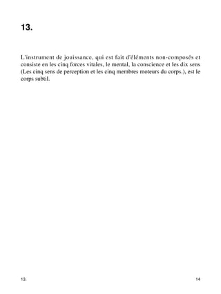 13. 
L'instrument de jouissance, qui est fait d'éléments non-composés et 
consiste en les cinq forces vitales, le mental, la conscience et les dix sens 
(Les cinq sens de perception et les cinq membres moteurs du corps.), est le 
corps subtil. 
13. 14 
 