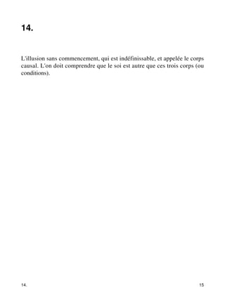 14. 
L'illusion sans commencement, qui est indéfinissable, et appelée le corps 
causal. L'on doit comprendre que le soi est autre que ces trois corps (ou 
conditions). 
14. 15 
 