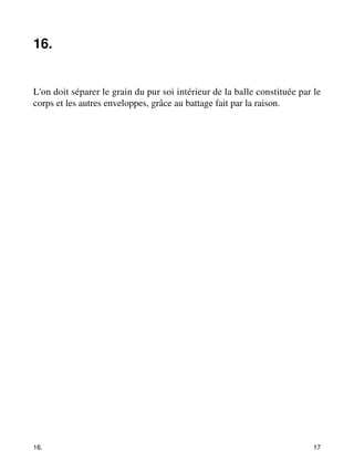 16. 
L'on doit séparer le grain du pur soi intérieur de la balle constituée par le 
corps et les autres enveloppes, grâce au battage fait par la raison. 
16. 17 
 