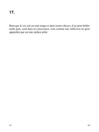 17. 
Bien que le soi soit en tout temps et dans toutes choses, il ne peut briller 
nulle part, sauf dans la conscience, tout comme une réflexion ne peut 
apparaître que sur une surface polie. 
17. 18 
 