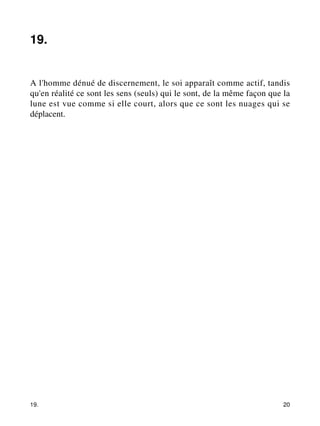 19. 
A l'homme dénué de discernement, le soi apparaît comme actif, tandis 
qu'en réalité ce sont les sens (seuls) qui le sont, de la même façon que la 
lune est vue comme si elle court, alors que ce sont les nuages qui se 
déplacent. 
19. 20 
 