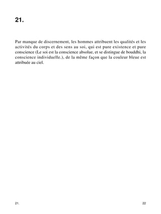 21. 
Par manque de discernement, les hommes attribuent les qualités et les 
activités du corps et des sens au soi, qui est pure existence et pure 
conscience (Le soi est la conscience absolue, et se distingue de bouddhi, la 
conscience individuelle.), de la même façon que la couleur bleue est 
attribuée au ciel. 
21. 22 
 