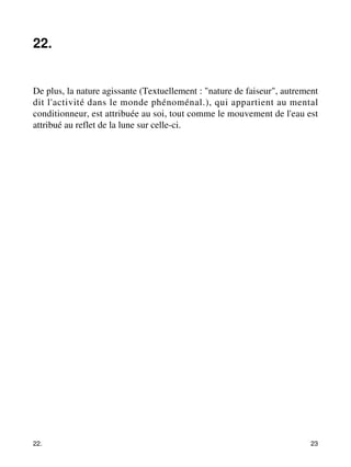 22. 
De plus, la nature agissante (Textuellement : "nature de faiseur", autrement 
dit l'activité dans le monde phénoménal.), qui appartient au mental 
conditionneur, est attribuée au soi, tout comme le mouvement de l'eau est 
attribué au reflet de la lune sur celle-ci. 
22. 23 
 