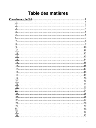 Table des matières 
Connaissance du Soi...................................................................................1 
1..........................................................................................................2 
2..........................................................................................................3 
3..........................................................................................................4 
4..........................................................................................................5 
5..........................................................................................................6 
6...........................................................................................................7 
7..........................................................................................................8 
8..........................................................................................................9 
9........................................................................................................10 
10......................................................................................................11 
11......................................................................................................12 
12......................................................................................................13 
13......................................................................................................14 
14......................................................................................................15 
15......................................................................................................16 
16......................................................................................................17 
17......................................................................................................18 
18......................................................................................................19 
19......................................................................................................20 
20......................................................................................................21 
21......................................................................................................22 
22......................................................................................................23 
23.......................................................................................................24 
24......................................................................................................25 
25......................................................................................................26 
26......................................................................................................27 
27......................................................................................................28 
28......................................................................................................29 
29.......................................................................................................30 
30......................................................................................................31 
31......................................................................................................32 
i 
 