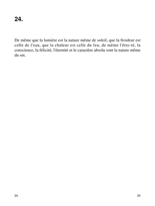 24. 
De même que la lumière est la nature même de soleil, que la froideur est 
celle de l'eau, que la chaleur est celle du feu, de même l'être-té, la 
conscience, la félicité, l'éternité et le caractère absolu sont la nature même 
du soi. 
24. 25 
 