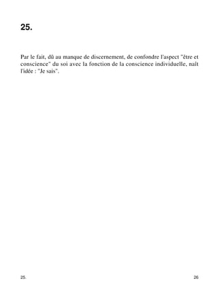 25. 
Par le fait, dû au manque de discernement, de confondre l'aspect "être et 
conscience" du soi avec la fonction de la conscience individuelle, naît 
l'idée : "Je sais". 
25. 26 
 