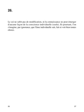 26. 
Le soi ne subit pas de modification, ni la connaissance ne peut émerger 
d'aucune façon de la conscience individuelle (seule). Et pourtant, l'on 
s'imagine, par ignorance, que l'âme individuelle sait, fait et voit bien toutes 
choses. 
26. 27 
 
